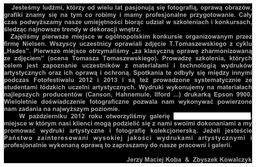    Jesteśmy ludźmi, którzy od wielu lat pasjonują się fotografią, oprawą obrazów, grafiki znamy się na tym co robimy i mamy profesjonalne przygotowanie. Cały czas podwyższamy nasze umiejętności biorąc udział w szkoleniach i konkursach, śledząc najnowsze trendy w dekoracji wnętrz.                  
  Zajęliśmy pierwsze miejsce w ogólnopolskim konkursie organizowanym przez firmę Nielsen. Wszyscy uczestnicy oprawiali zdjęcie T.Tomaszewskiego z cyklu „Hades”. Pierwsze miejsce otrzymaliśmy „za klasyczną oprawę zharmonizowaną ze zdjęciem” (ocena Tomasza Tomaszewskiego). Prowadzę szkolenia, których celem jest zapoznanie uczestników z materiałami i technologią wydruków artystycznych oraz ich oprawą i ochroną. Spotkania te odbyły się między innymi podczas Fotofestiwalu 2012 i 2013 i są też prowadzone systematycznie ze studentami łódzkich uczelni artystycznych. Wydruki wykonujemy na materiałach najlepszych producentów (Canson, Hahnemule, Ilford ...) drukarką Epson 9900. Wieloletnie doświadczenie fotograficzne pozwala nam wykonywać powierzone nam zadania na najwyższym poziomie.
   W październiku 2012 roku otworzyliśmy galerię „Profesjonalni Oprawcy”, miejsce w którym nasi klienci mogą podzielić się z nami swoimi dokonaniami a my promować wydruki artystyczne i fotografię kolekcjonerską. Jeżeli jesteście Państwo zainteresowani wysokiej jakości wydrukami artystycznymi i profesjonalnie wykonaną oprawą to zapraszamy do nasze pracowni i galerii.        
 
                                                                      Jerzy Maciej Koba  &  Zbyszek Kowalczyk 