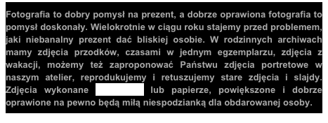 Fotografia to dobry pomysł na prezent, a dobrze oprawiona fotografia to pomysł doskonały. Wielokrotnie w ciągu roku stajemy przed problemem, jaki niebanalny prezent dać bliskiej osobie. W rodzinnych archiwach mamy zdjęcia przodków, czasami w jednym egzemplarzu, zdjęcia z wakacji, możemy też zaproponować Państwu zdjęcia portretowe w naszym atelier, reprodukujemy i retuszujemy stare zdjęcia i slajdy. Zdjęcia wykonane na płótnie lub papierze, powiększone i dobrze oprawione na pewno będą miłą niespodzianką dla obdarowanej osoby.